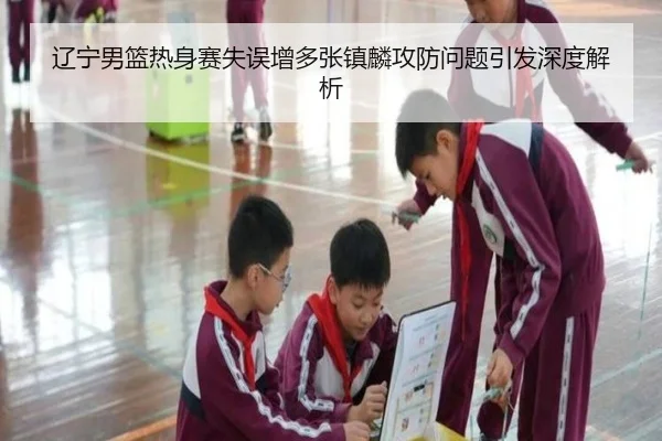 辽宁男篮热身赛失误增多张镇麟攻防问题引发深度解析