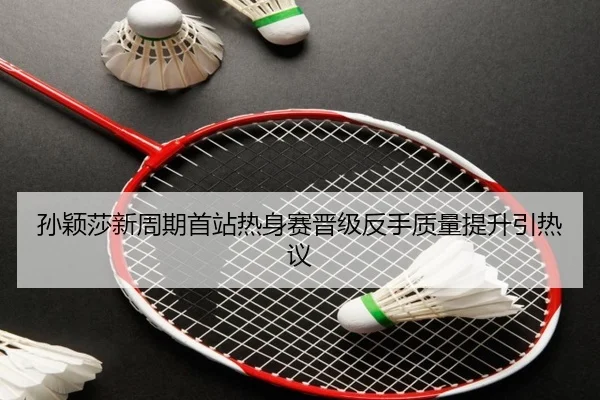 孙颖莎新周期首站热身赛晋级反手质量提升引热议