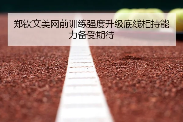 郑钦文美网前训练强度升级底线相持能力备受期待